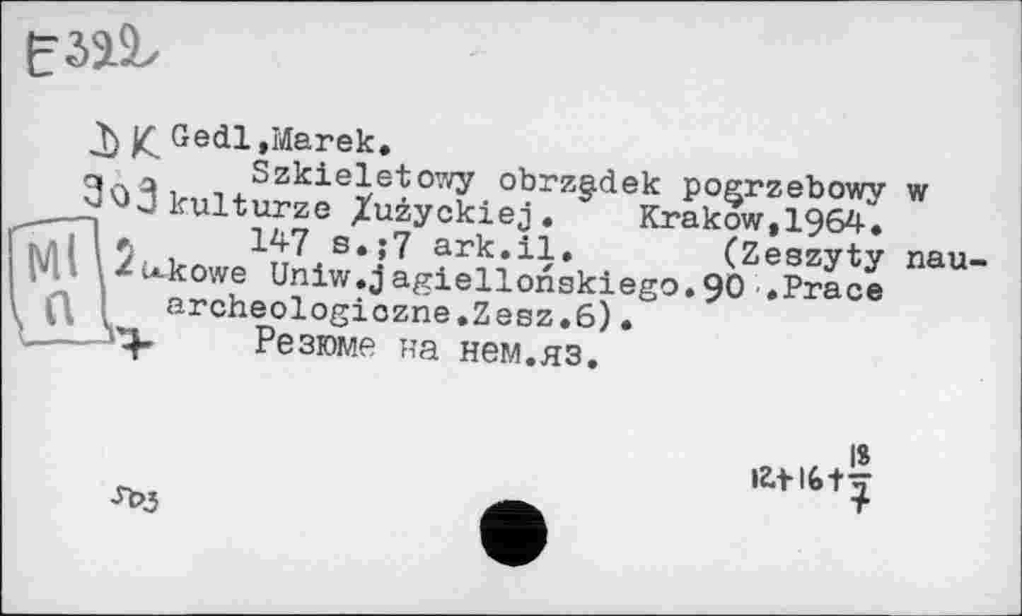 ﻿
£ Gedl»Marek.
Szkieletowy obrzadek pogrzebowy w ---ao3kulturjG /uiyckiej. Krakow, 1964, Ми 5 і 147 s,;7	(z
'• ^u-kowe Uniw.jagiellonskiego.90 .Prâcë
U	----„
Krakow,1964.
(Zeszyty паи
archeologiôzrie.Zesz.6) *Ргасе
Резюме на нем.яз.
IS іг.М6+-=-